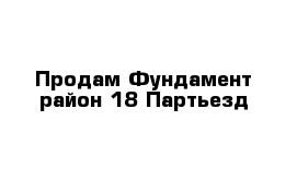 Продам Фундамент район 18 Партьезд